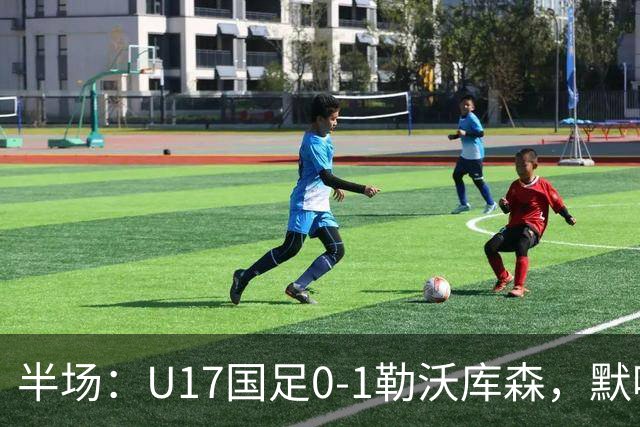 半场：U17国足0-1勒沃库森，默哈马迪挑射破僵